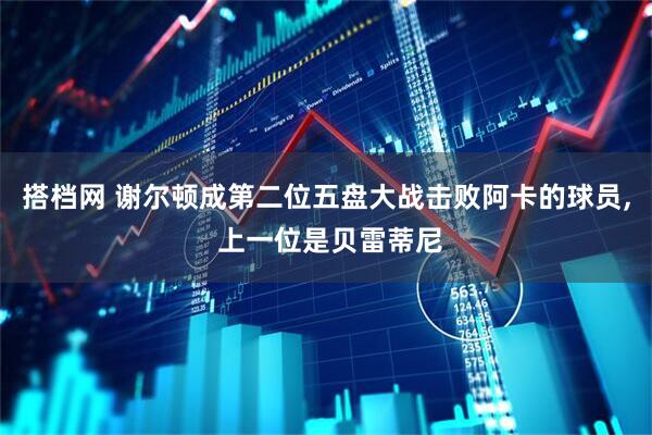 搭档网 谢尔顿成第二位五盘大战击败阿卡的球员, 上一位是贝雷蒂尼