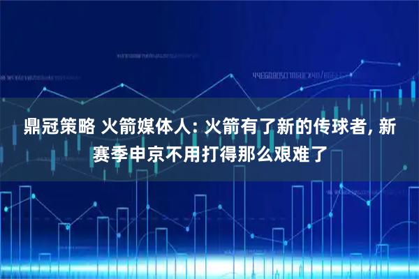 鼎冠策略 火箭媒体人: 火箭有了新的传球者, 新赛季申京不用打得那么艰难了