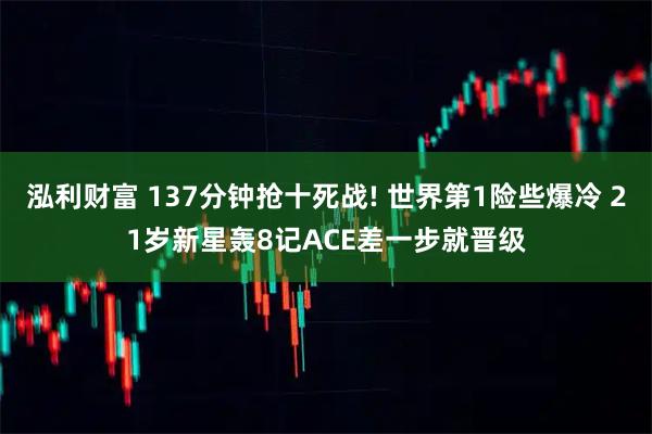 泓利财富 137分钟抢十死战! 世界第1险些爆冷 21岁新星轰8记ACE差一步就晋级