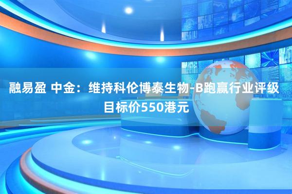 融易盈 中金：维持科伦博泰生物-B跑赢行业评级 目标价550港元