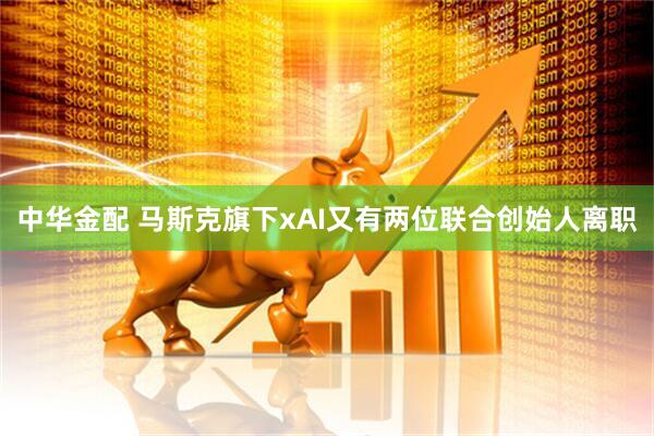 中华金配 马斯克旗下xAI又有两位联合创始人离职