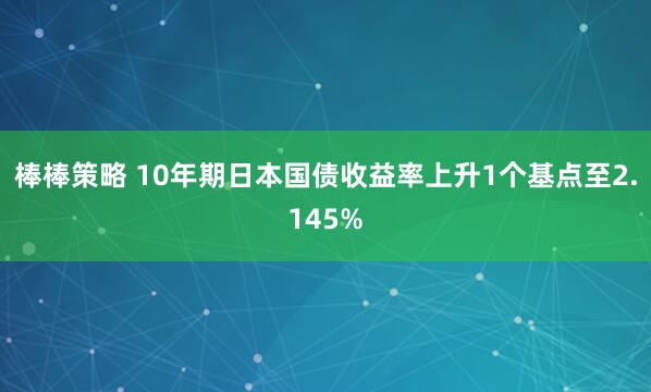 棒棒策略 10年期日本国债收益率上升1个基点至2.145%