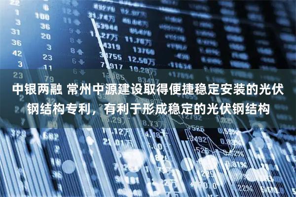 中银两融 常州中源建设取得便捷稳定安装的光伏钢结构专利，有利于形成稳定的光伏钢结构