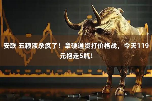 安联 五粮液杀疯了！拿硬通货打价格战，今天119元抱走5瓶！