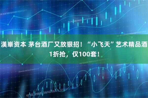 漢崋资本 茅台酒厂又放狠招！“小飞天”艺术精品酒1折抢，仅100套！