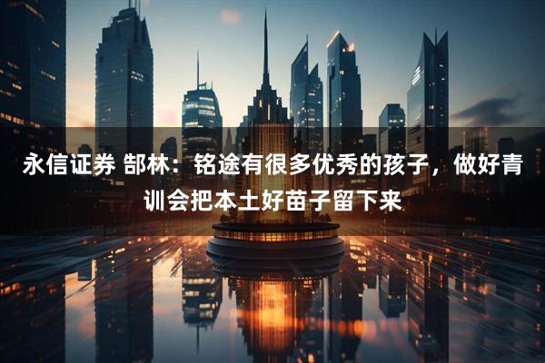 永信证券 郜林：铭途有很多优秀的孩子，做好青训会把本土好苗子留下来