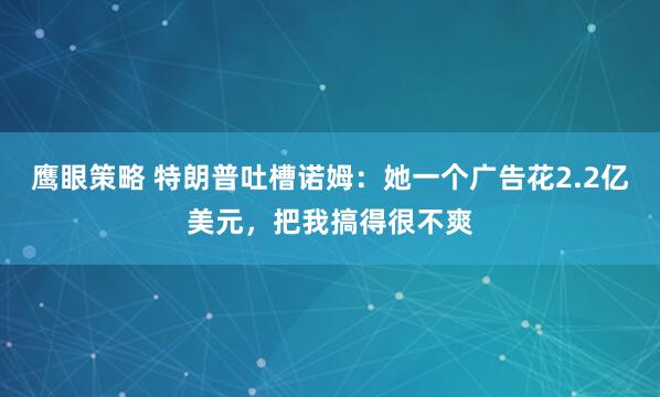 鹰眼策略 特朗普吐槽诺姆：她一个广告花2.2亿美元，把我搞得很不爽