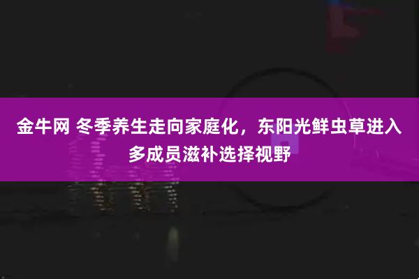 金牛网 冬季养生走向家庭化，东阳光鲜虫草进入多成员滋补选择视野
