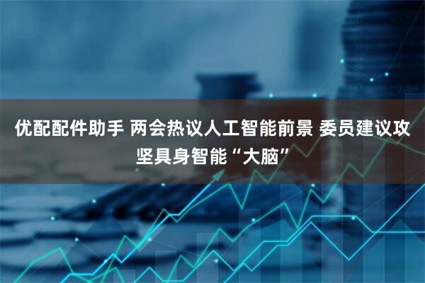 优配配件助手 两会热议人工智能前景 委员建议攻坚具身智能“大脑”