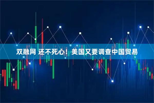 双融网 还不死心！美国又要调查中国贸易