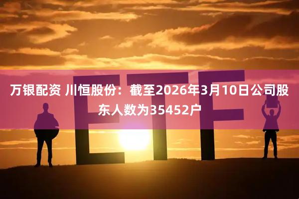 万银配资 川恒股份：截至2026年3月10日公司股东人数为35452户
