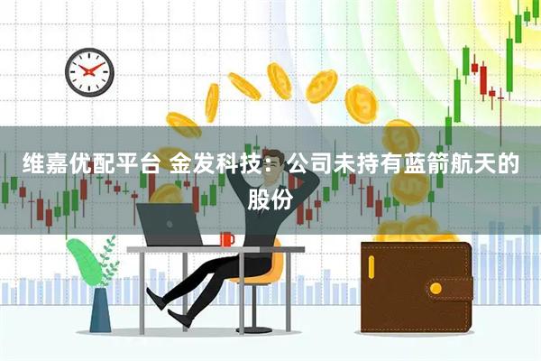 维嘉优配平台 金发科技：公司未持有蓝箭航天的股份