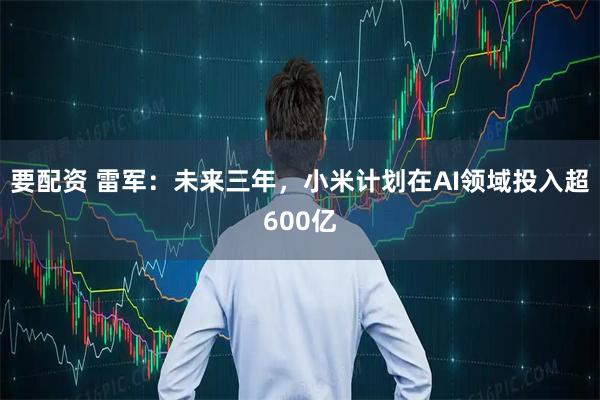 要配资 雷军：未来三年，小米计划在AI领域投入超600亿