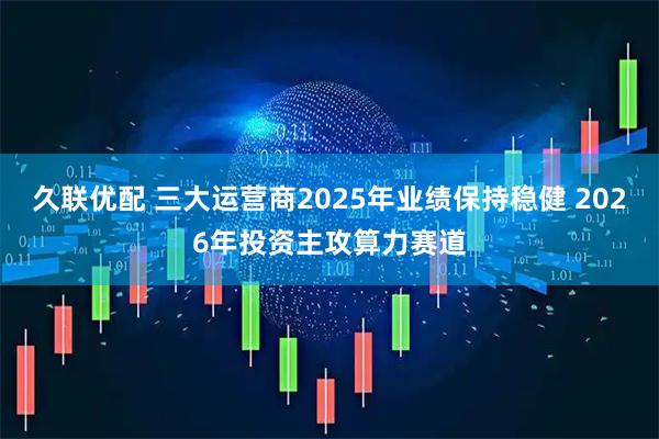久联优配 三大运营商2025年业绩保持稳健 2026年投资主攻算力赛道