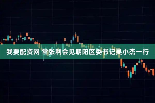 我要配资网 常张利会见朝阳区委书记吴小杰一行