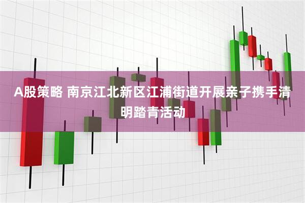 A股策略 南京江北新区江浦街道开展亲子携手清明踏青活动