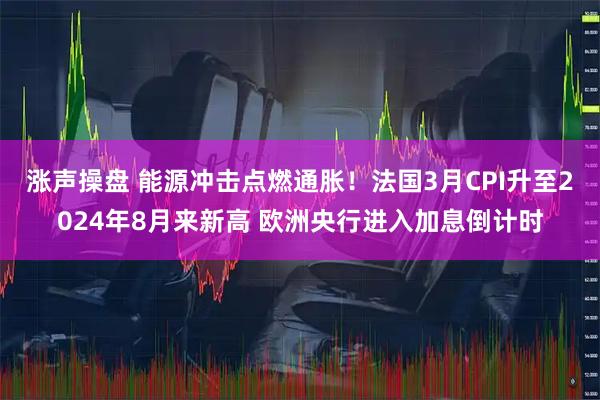 涨声操盘 能源冲击点燃通胀！法国3月CPI升至2024年8月来新高 欧洲央行进入加息倒计时