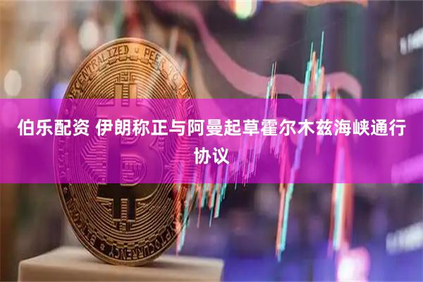 伯乐配资 伊朗称正与阿曼起草霍尔木兹海峡通行协议