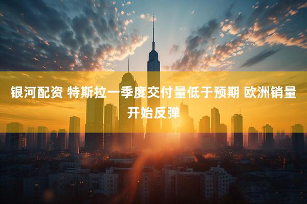 银河配资 特斯拉一季度交付量低于预期 欧洲销量开始反弹