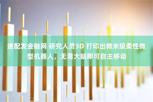 速配发金融网 研究人员3D 打印出微米级柔性微型机器人，无需大脑即可自主移动