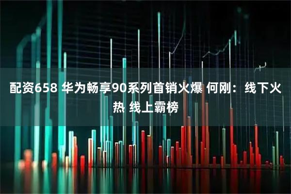 配资658 华为畅享90系列首销火爆 何刚：线下火热 线上霸榜