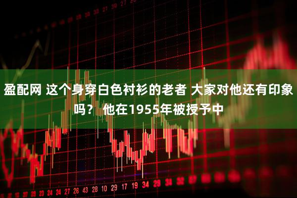 盈配网 这个身穿白色衬衫的老者 大家对他还有印象吗？ 他在1955年被授予中
