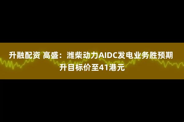 升融配资 高盛：潍柴动力AIDC发电业务胜预期 升目标价至41港元