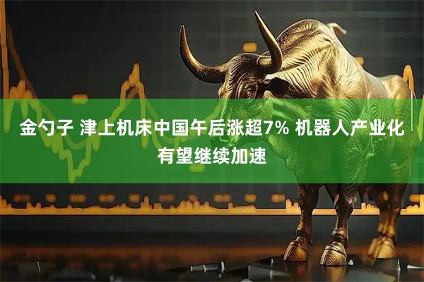 金勺子 津上机床中国午后涨超7% 机器人产业化有望继续加速