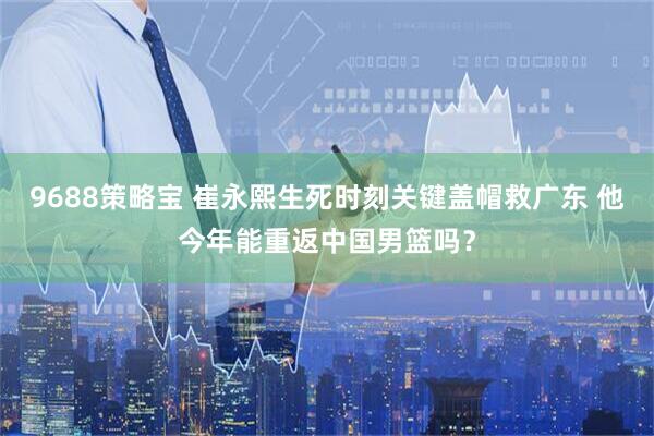 9688策略宝 崔永熙生死时刻关键盖帽救广东 他今年能重返中国男篮吗？