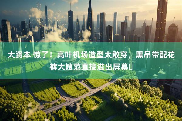 大资本 惊了！高叶机场造型太敢穿，黑吊带配花裤大嫂范直接溢出屏幕​