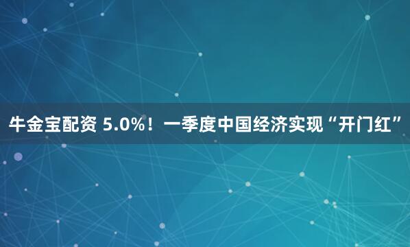 牛金宝配资 5.0%！一季度中国经济实现“开门红”