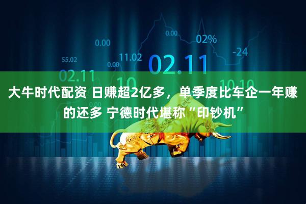 大牛时代配资 日赚超2亿多，单季度比车企一年赚的还多 宁德时代堪称“印钞机”