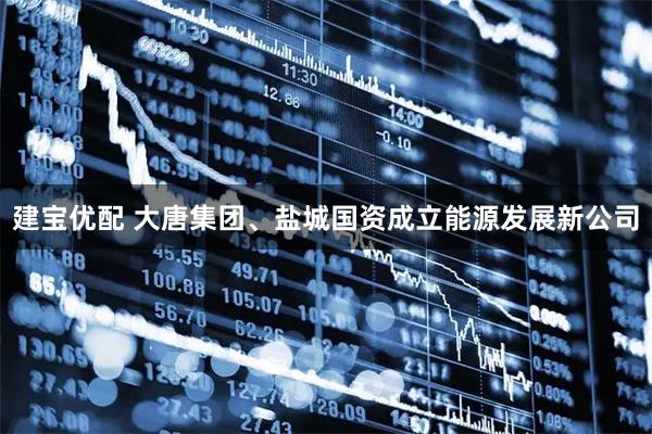建宝优配 大唐集团、盐城国资成立能源发展新公司