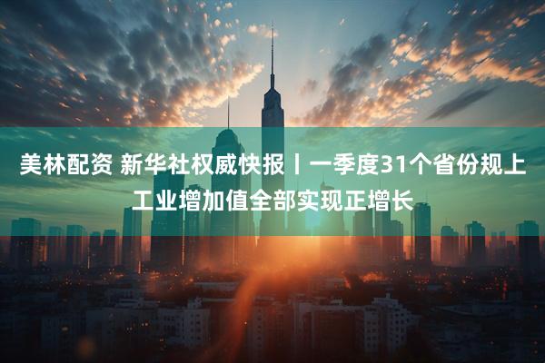 美林配资 新华社权威快报丨一季度31个省份规上工业增加值全部实现正增长