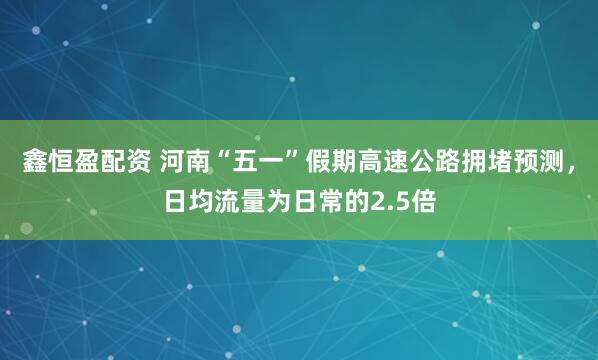 鑫恒盈配资 河南“五一”假期高速公路拥堵预测，日均流量为日常的2.5倍