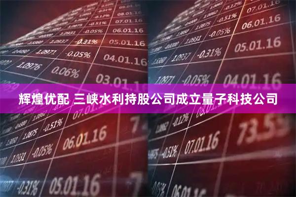 辉煌优配 三峡水利持股公司成立量子科技公司