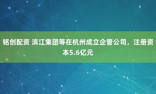 铭创配资 滨江集团等在杭州成立企管公司，注册资本5.6亿元