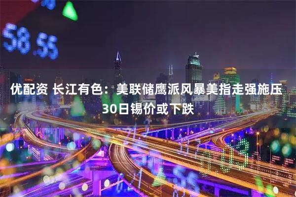 优配资 长江有色：美联储鹰派风暴美指走强施压 30日锡价或下跌